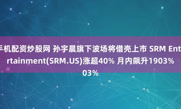 手机配资炒股网 孙宇晨旗下波场将借壳上市 SRM Entertainment(SRM.US)涨超40% 月内飙升1903%