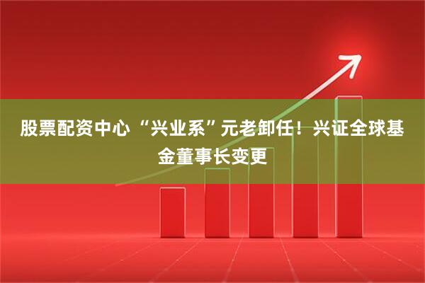 股票配资中心 “兴业系”元老卸任！兴证全球基金董事长变更