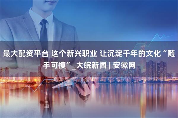 最大配资平台 这个新兴职业 让沉淀千年的文化“随手可摸”_大皖新闻 | 安徽网