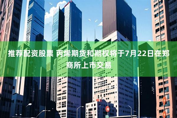 推荐配资股票 丙烯期货和期权将于7月22日在郑商所上市交易