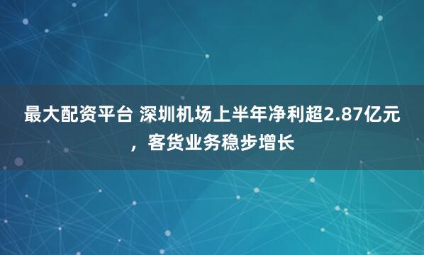 最大配资平台 深圳机场上半年净利超2.87亿元，客货业务稳步增长