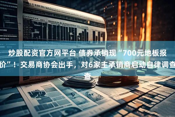 炒股配资官方网平台 债券承销现“700元地板报价”！交易商协会出手，对6家主承销商启动自律调查