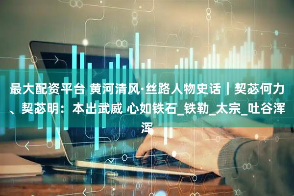 最大配资平台 黄河清风·丝路人物史话｜契苾何力、契苾明：本出武威 心如铁石_铁勒_太宗_吐谷浑