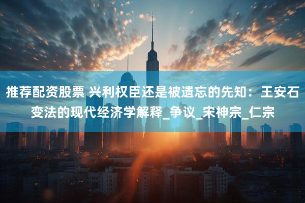 推荐配资股票 兴利权臣还是被遗忘的先知：王安石变法的现代经济学解释_争议_宋神宗_仁宗