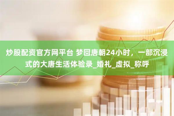 炒股配资官方网平台 梦回唐朝24小时，一部沉浸式的大唐生活体验录_婚礼_虚拟_称呼