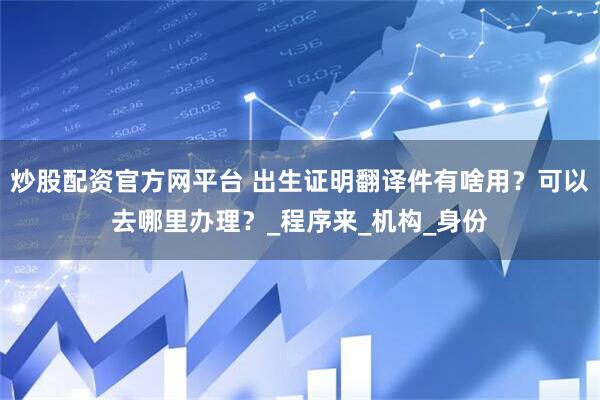 炒股配资官方网平台 出生证明翻译件有啥用？可以去哪里办理？_程序来_机构_身份