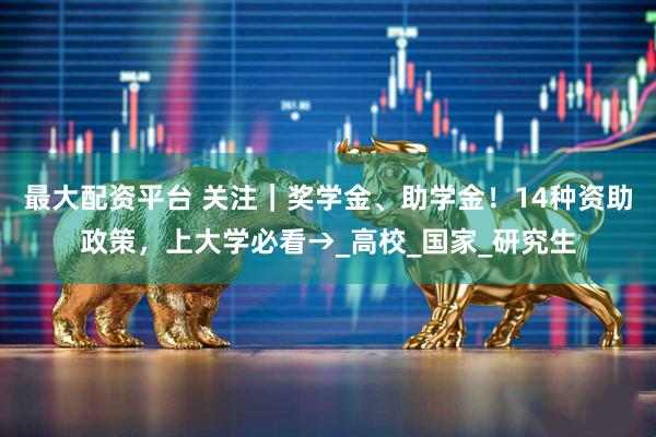 最大配资平台 关注｜奖学金、助学金！14种资助政策，上大学必看→_高校_国家_研究生