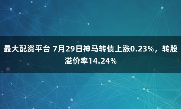 最大配资平台 7月29日神马转债上涨0.23%，转股溢价率14.24%