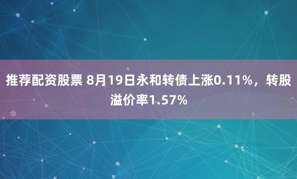 推荐配资股票 8月19日永和转债上涨0.11%，转股溢价率1.57%