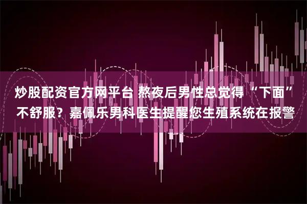 炒股配资官方网平台 熬夜后男性总觉得 “下面” 不舒服？嘉佩乐男科医生提醒您生殖系统在报警