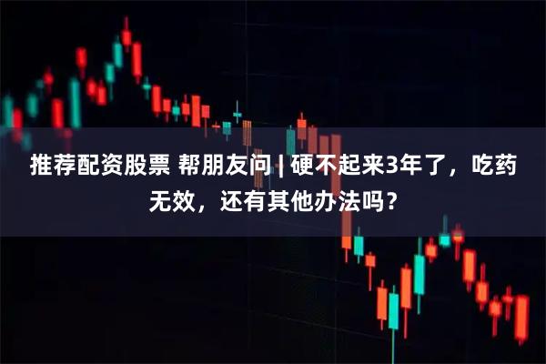 推荐配资股票 帮朋友问 | 硬不起来3年了，吃药无效，还有其他办法吗？