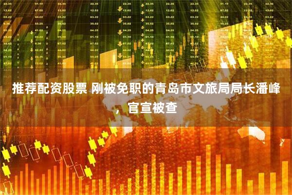 推荐配资股票 刚被免职的青岛市文旅局局长潘峰，官宣被查