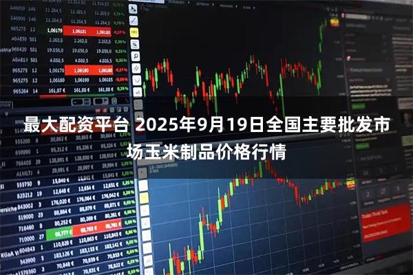 最大配资平台 2025年9月19日全国主要批发市场玉米制品价格行情