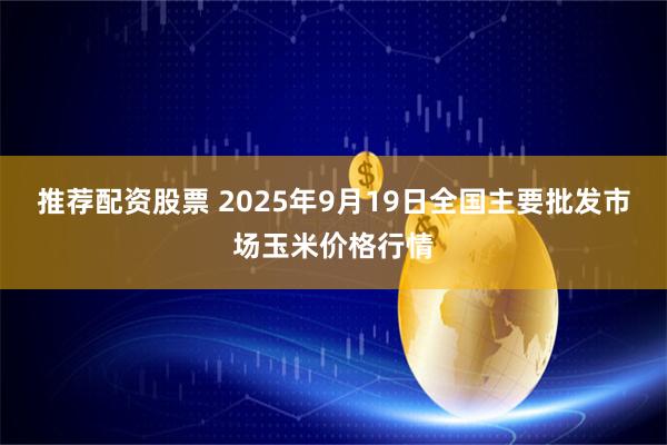 推荐配资股票 2025年9月19日全国主要批发市场玉米价格行情