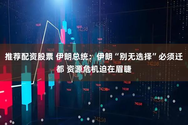 推荐配资股票 伊朗总统：伊朗“别无选择”必须迁都 资源危机迫在眉睫