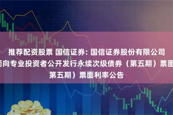 推荐配资股票 国信证券: 国信证券股份有限公司2025年面向专业投资者公开发行永续次级债券（第五期）票面利率公告