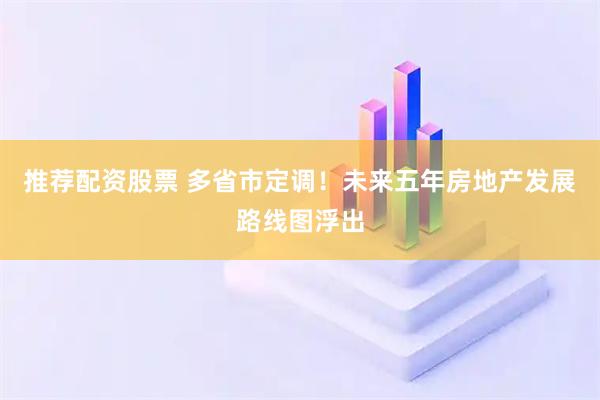 推荐配资股票 多省市定调！未来五年房地产发展路线图浮出
