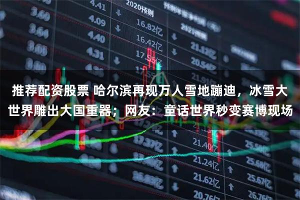 推荐配资股票 哈尔滨再现万人雪地蹦迪，冰雪大世界雕出大国重器；网友：童话世界秒变赛博现场