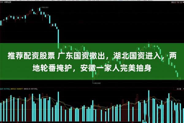 推荐配资股票 广东国资撤出，湖北国资进入，两地轮番掩护，安徽一家人完美抽身