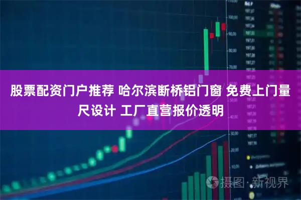 股票配资门户推荐 哈尔滨断桥铝门窗 免费上门量尺设计 工厂直营报价透明