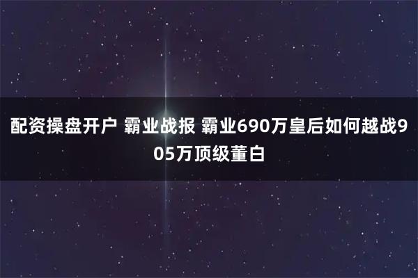 配资操盘开户 霸业战报 霸业690万皇后如何越战905万顶级董白