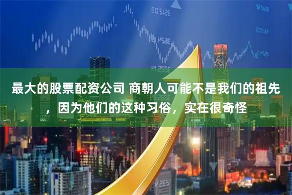 最大的股票配资公司 商朝人可能不是我们的祖先，因为他们的这种习俗，实在很奇怪