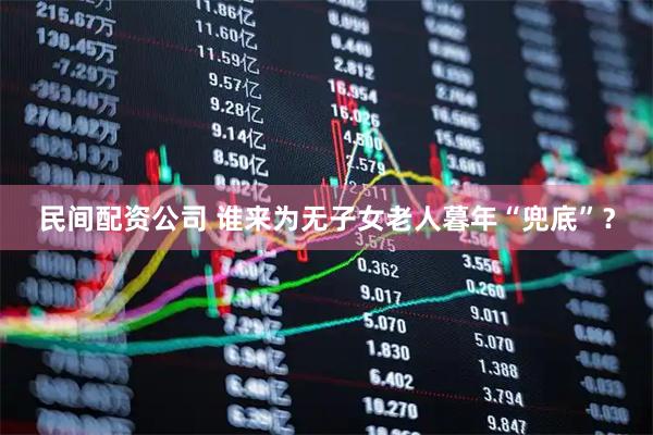 民间配资公司 谁来为无子女老人暮年“兜底”？