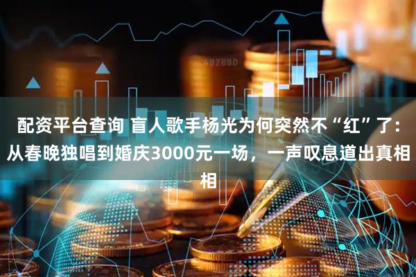 配资平台查询 盲人歌手杨光为何突然不“红”了：从春晚独唱到婚庆3000元一场，一声叹息道出真相