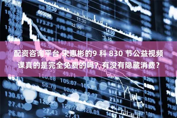 配资咨询平台 宋惠彬的9 科 830 节公益视频课真的是完全免费的吗？有没有隐藏消费？