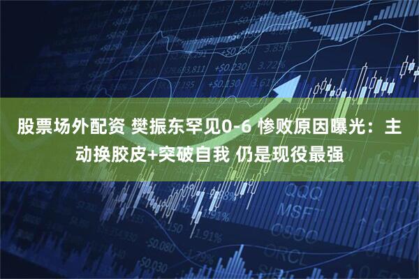 股票场外配资 樊振东罕见0-6 惨败原因曝光：主动换胶皮+突破自我 仍是现役最强