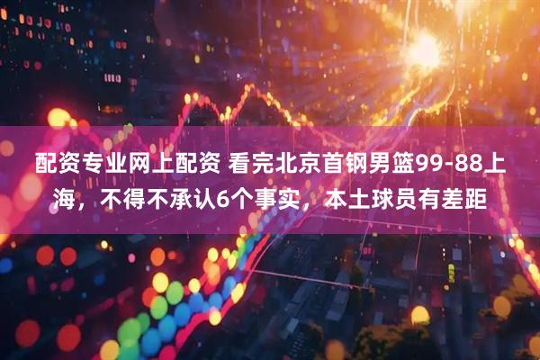 配资专业网上配资 看完北京首钢男篮99-88上海，不得不承认6个事实，本土球员有差距