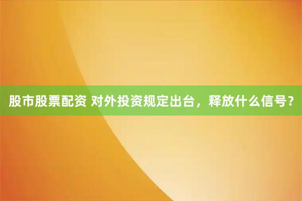 股市股票配资 对外投资规定出台，释放什么信号？