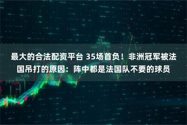 最大的合法配资平台 35场首负！非洲冠军被法国吊打的原因：阵中都是法国队不要的球员